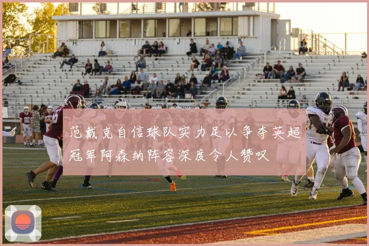 范戴克自信球队实力足以争夺英超冠军阿森纳阵容深度令人赞叹