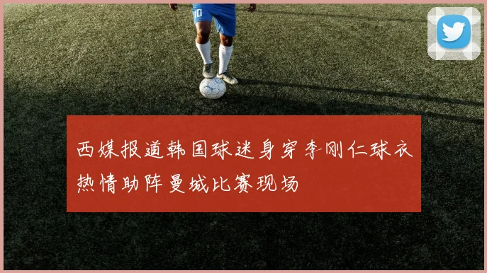 西媒报道韩国球迷身穿李刚仁球衣热情助阵曼城比赛现场